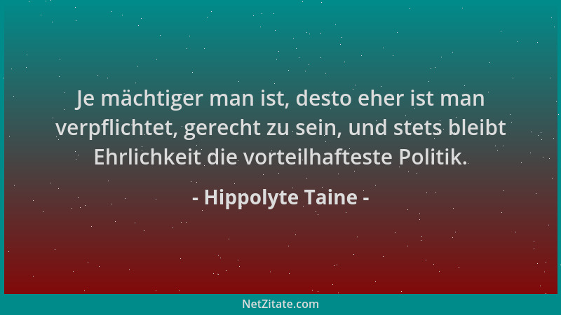 Hippolyte Taine - Je mächtiger man ist, desto eher ist man verpflichtet, gerecht zu sein, und stets bleibt Ehrlichkeit die...