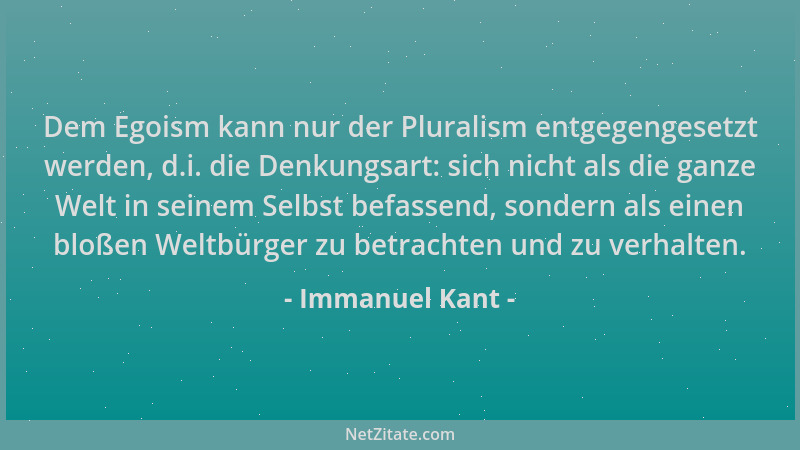Immanuel Kant - Dem Egoism kann nur der Pluralism entgegengesetzt werden, d.i. die Denkungsart: sich nicht als die ganze We...
