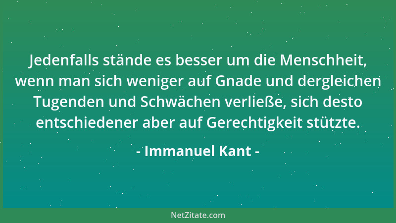 Immanuel Kant - Jedenfalls stände es besser um die Menschheit, wenn man sich weniger auf Gnade und dergleichen Tugenden und...