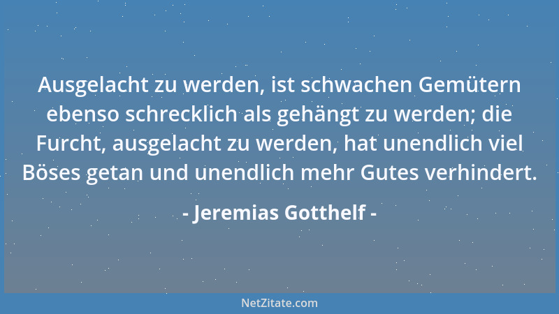 Jeremias Gotthelf - Ausgelacht zu werden, ist schwachen Gemütern ebenso schrecklich als gehängt zu werden; die Furcht, ausg...