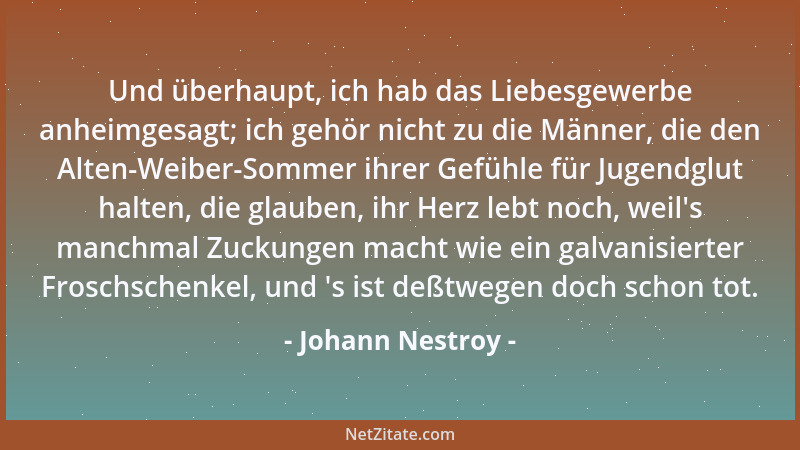Johann Nestroy - Und überhaupt, ich hab das Liebesgewerbe anheimgesagt; ich gehör nicht zu die Männer, die den Alten-Weiber...