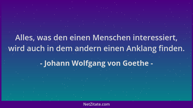 Johann Wolfgang von Goethe - Alles, was den einen Menschen interessiert, wird auch in dem andern einen Anklang finden....
