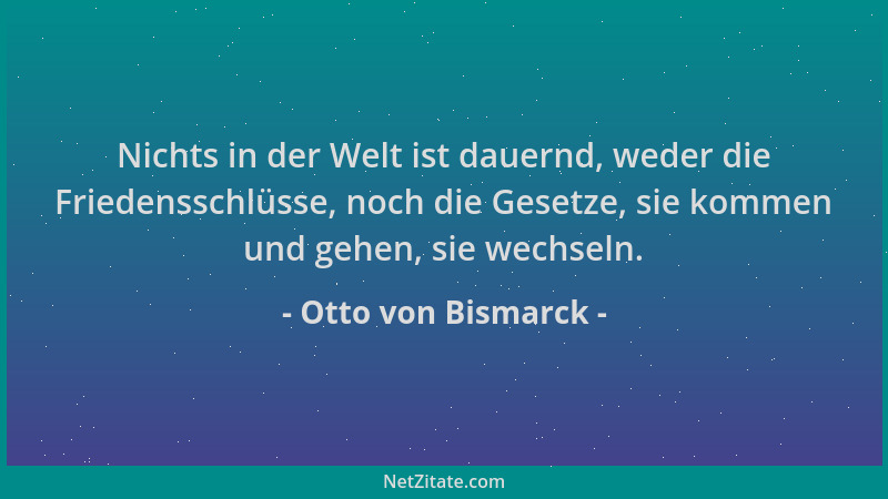 Otto von Bismarck - Nichts in der Welt ist dauernd, weder die Friedensschlüsse, noch die Gesetze, sie kommen und gehen, sie...