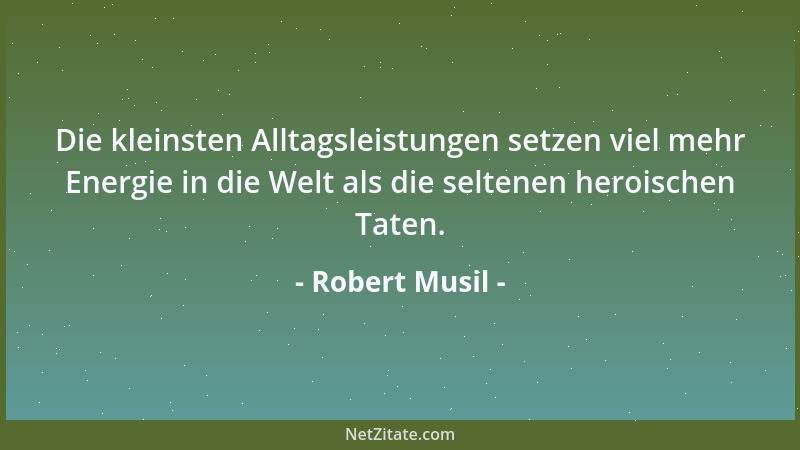 Robert Musil - Die kleinsten Alltagsleistungen setzen viel mehr Energie in die Welt als die seltenen heroischen Taten....