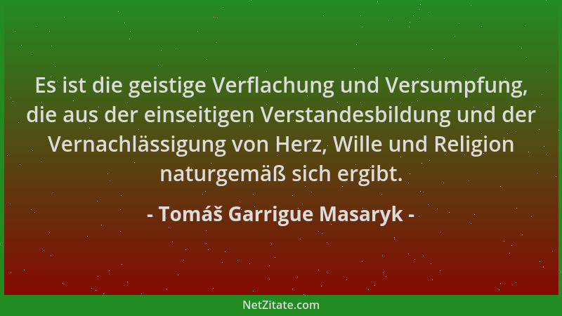 Tomáš Garrigue Masaryk - Es ist die geistige Verflachung und Versumpfung, die aus der einseitigen Verstandesbildung und der...