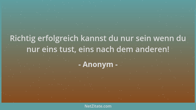 Anonym - Richtig erfolgreich kannst du nur sein wenn du nur eins tust, eins nach dem anderen!...