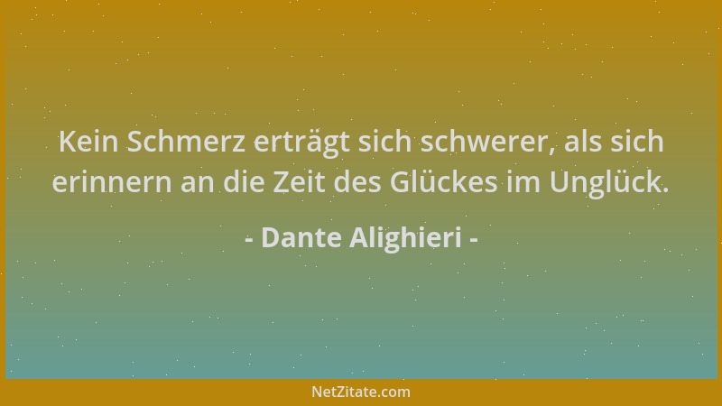Dante Alighieri - Kein Schmerz erträgt sich schwerer, als sich erinnern an die Zeit des Glückes im Unglück....