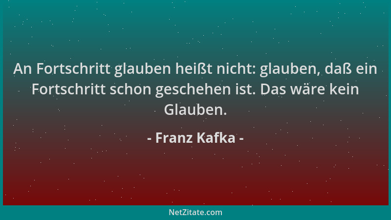 Franz Kafka - An Fortschritt glauben heißt nicht: glauben, daß ein Fortschritt schon geschehen ist. Das wäre kein Glauben....