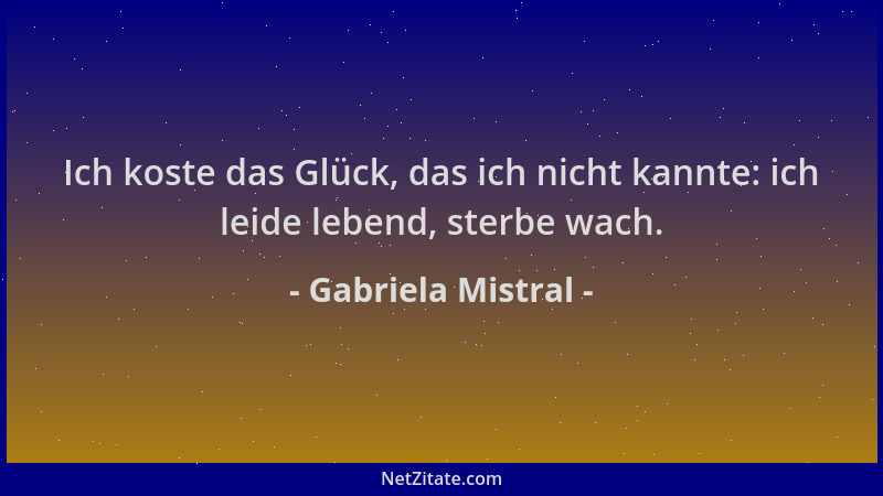 Gabriela Mistral - Ich koste das Glück, das ich nicht kannte: ich leide lebend, sterbe wach....