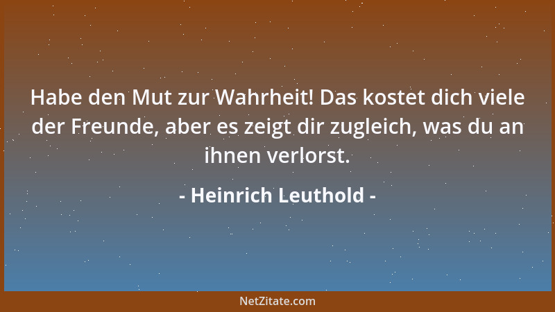 Heinrich Leuthold - Habe den Mut zur Wahrheit! Das kostet dich viele der Freunde, aber es zeigt dir zugleich, was du an ihn...