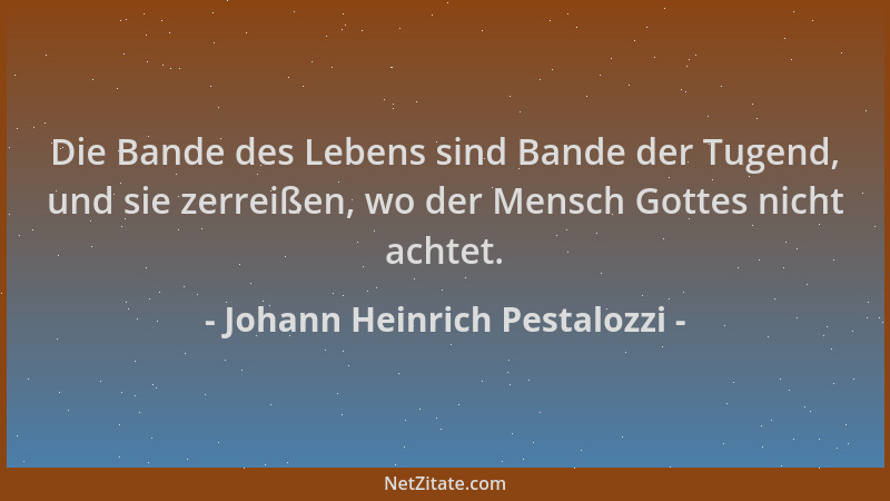 Johann Heinrich Pestalozzi - Die Bande des Lebens sind Bande der Tugend, und sie zerreißen, wo der Mensch Gottes nicht acht...