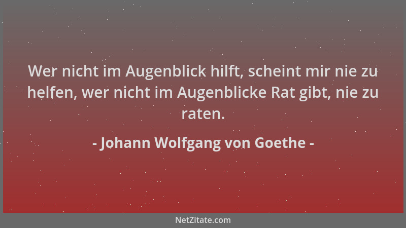 Johann Wolfgang von Goethe - Wer nicht im Augenblick hilft, scheint mir nie zu helfen, wer nicht im Augenblicke Rat gibt, n...