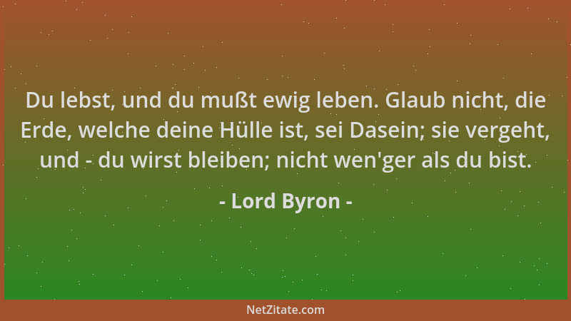 Lord Byron - Du lebst, und du mußt ewig leben. Glaub nicht, die Erde, welche deine Hülle ist, sei Dasein; sie vergeht, und...