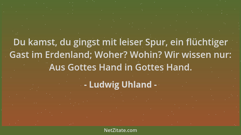 Ludwig Uhland - Du kamst, du gingst mit leiser Spur, ein flüchtiger Gast im Erdenland; Woher? Wohin? Wir wissen nur: Aus Go...