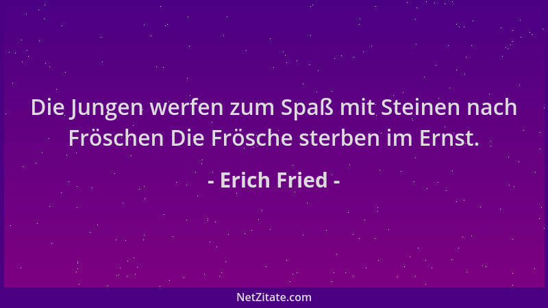 Erich Fried - Die Jungen werfen zum Spaß mit Steinen nach Fröschen Die Frösche sterben im Ernst....