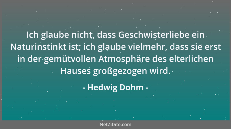 Hedwig Dohm - Ich glaube nicht, dass Geschwisterliebe ein Naturinstinkt ist; ich glaube vielmehr, dass sie erst in der gemü...
