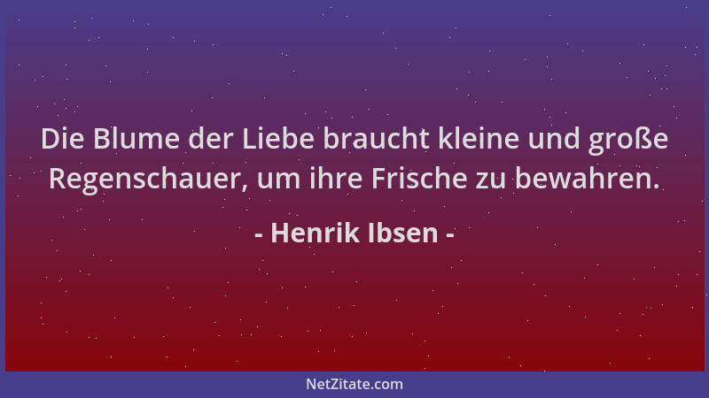 Henrik Ibsen - Die Blume der Liebe braucht kleine und große Regenschauer, um ihre Frische zu bewahren....