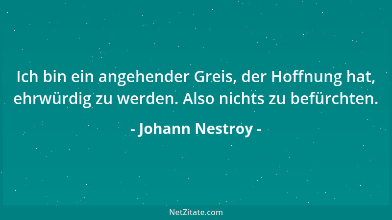 Johann Nestroy - Ich bin ein angehender Greis, der Hoffnung hat, ehrwürdig zu werden. Also nichts zu befürchten....