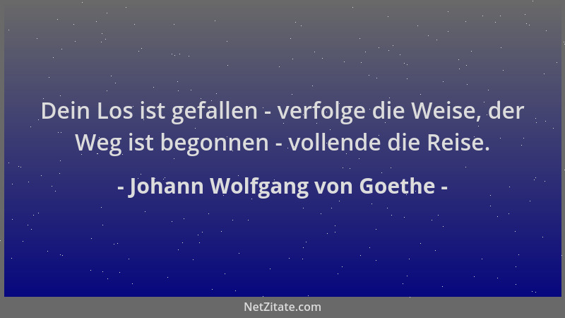 Johann Wolfgang von Goethe - Dein Los ist gefallen - verfolge die Weise, der Weg ist begonnen - vollende die Reise....