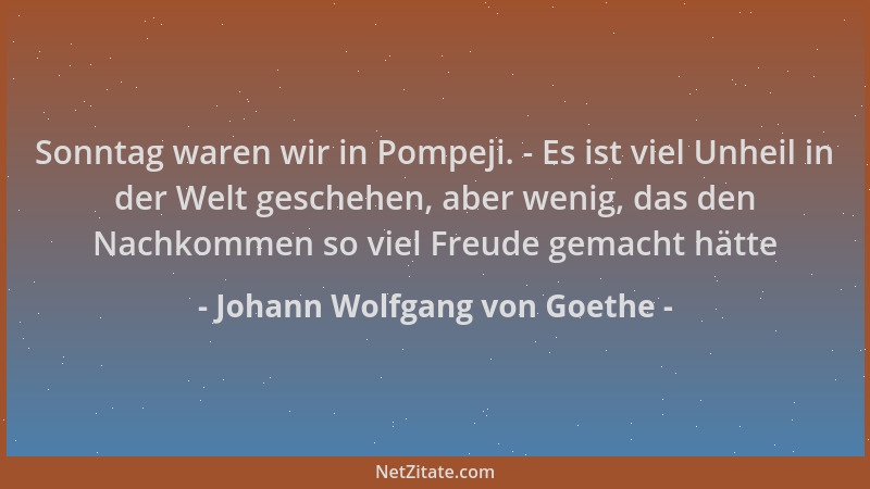 Johann Wolfgang von Goethe - Sonntag waren wir in Pompeji. - Es ist viel Unheil in der Welt geschehen, aber wenig, das den...