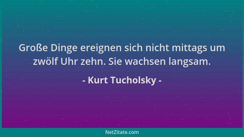 Kurt Tucholsky - Große Dinge ereignen sich nicht mittags um zwölf Uhr zehn. Sie wachsen langsam....