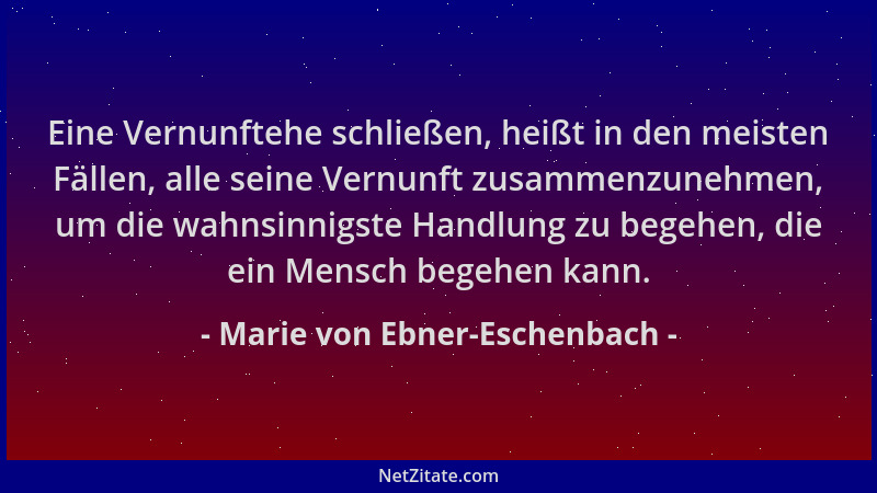 Marie von Ebner-Eschenbach - Eine Vernunftehe schließen, heißt in den meisten Fällen, alle seine Vernunft zusammenzunehmen,...