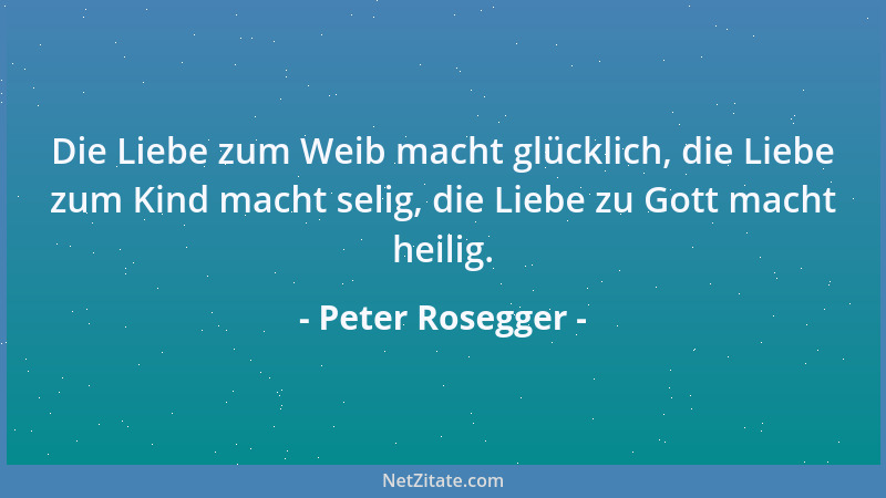 Peter Rosegger - Die Liebe zum Weib macht glücklich, die Liebe zum Kind macht selig, die Liebe zu Gott macht heilig....