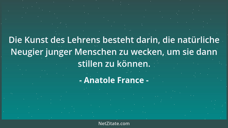 Anatole France - Die Kunst des Lehrens besteht darin, die natürliche Neugier junger Menschen zu wecken, um sie dann stillen...
