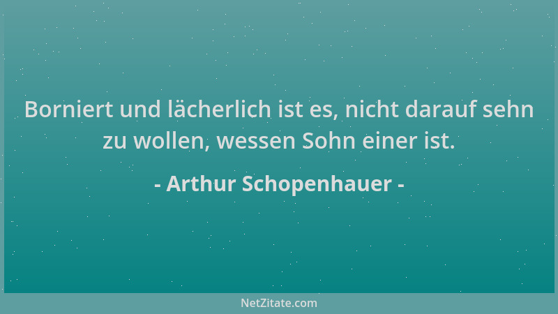 Arthur Schopenhauer - Borniert und lächerlich ist es, nicht darauf sehn zu wollen, wessen Sohn einer ist....