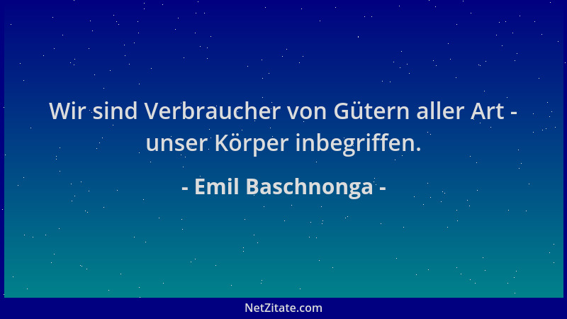 Emil Baschnonga - Wir sind Verbraucher von Gütern aller Art - unser Körper inbegriffen....