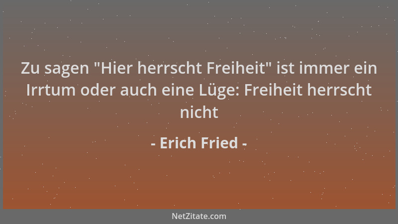Erich Fried - Zu sagen  "Hier herrscht Freiheit " ist immer ein Irrtum oder auch eine Lüge: Freiheit herrscht nicht...
