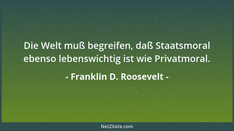 Franklin D. Roosevelt - Die Welt muß begreifen, daß Staatsmoral ebenso lebenswichtig ist wie Privatmoral....