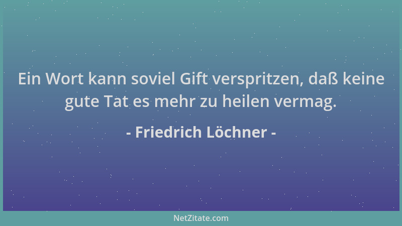 Friedrich Löchner - Ein Wort kann soviel Gift verspritzen, daß keine gute Tat es mehr zu heilen vermag....