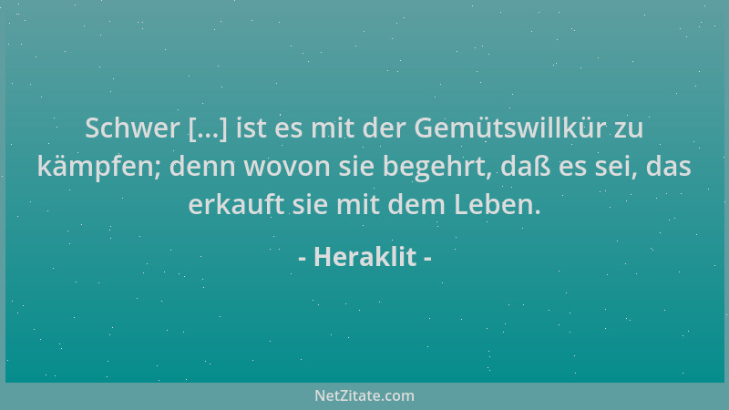 Heraklit - Schwer [...] ist es mit der Gemütswillkür zu kämpfen; denn wovon sie begehrt, daß es sei, das erkauft sie mit de...