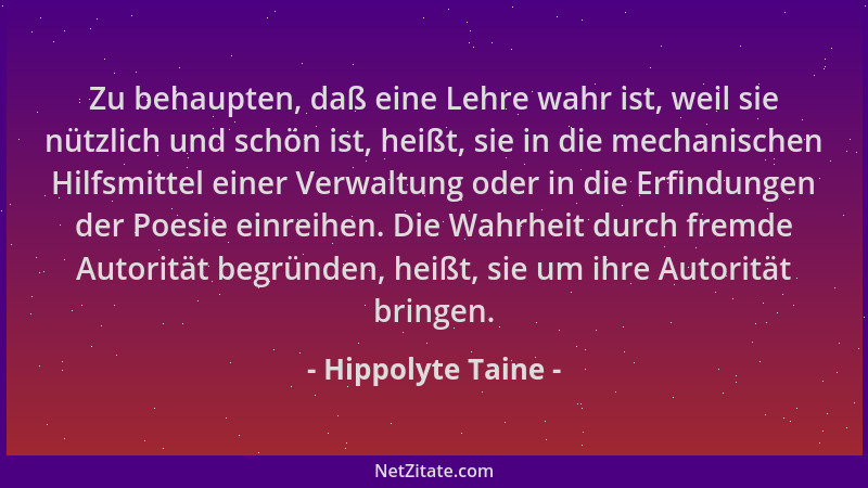Hippolyte Taine - Zu behaupten, daß eine Lehre wahr ist, weil sie nützlich und schön ist, heißt, sie in die mechanischen Hi...