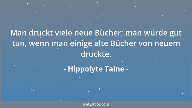 Hippolyte Taine - Man druckt viele neue Bücher; man würde gut tun, wenn man einige alte Bücher von neuem druckte....