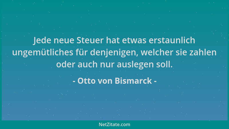 Otto von Bismarck - Jede neue Steuer hat etwas erstaunlich ungemütliches für denjenigen, welcher sie zahlen oder auch nur a...