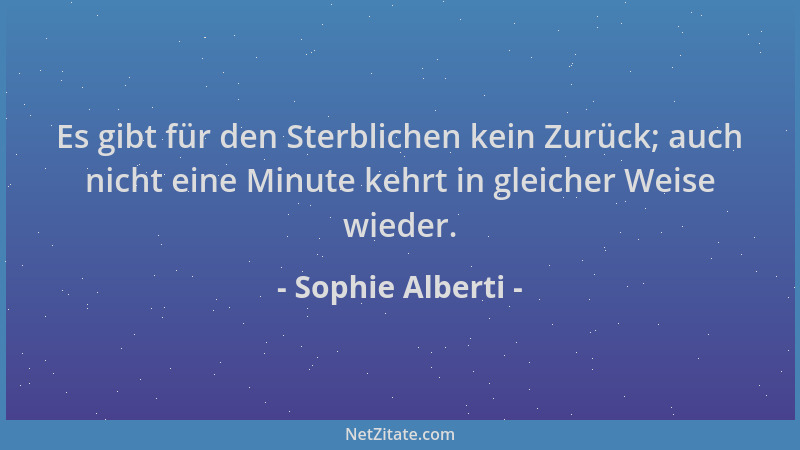 Sophie Alberti - Es gibt für den Sterblichen kein Zurück; auch nicht eine Minute kehrt in gleicher Weise wieder....