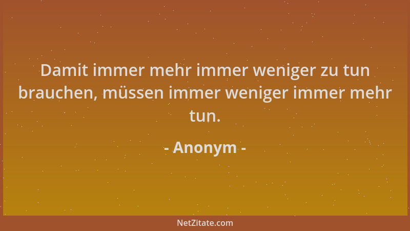 Anonym - Damit immer mehr immer weniger zu tun brauchen, müssen immer weniger immer mehr tun....