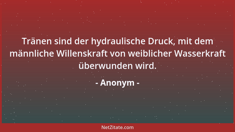 Anonym - Tränen sind der hydraulische Druck, mit dem männliche Willenskraft von weiblicher Wasserkraft überwunden wird....