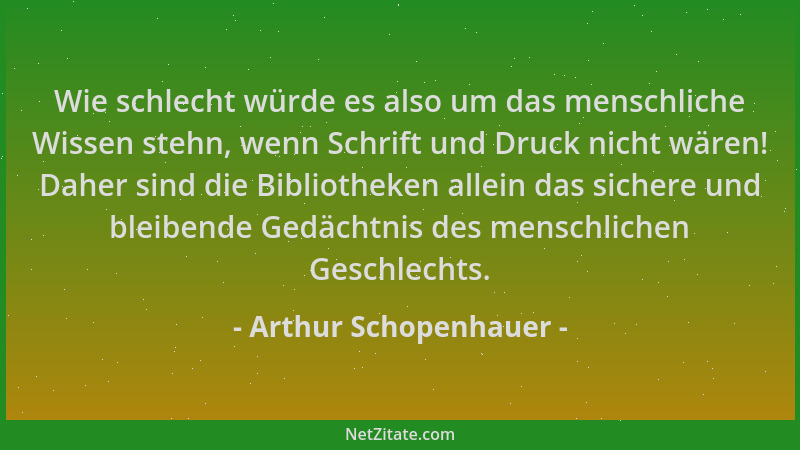 Arthur Schopenhauer - Wie schlecht würde es also um das menschliche Wissen stehn, wenn Schrift und Druck nicht wären! Daher...