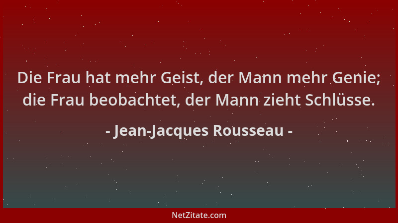 Jean-Jacques Rousseau - Die Frau hat mehr Geist, der Mann mehr Genie; die Frau beobachtet, der Mann zieht Schlüsse....