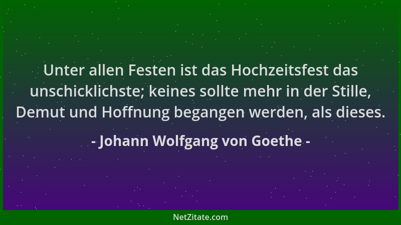 Johann Wolfgang von Goethe - Unter allen Festen ist das Hochzeitsfest das unschicklichste; keines sollte mehr in der Stille...