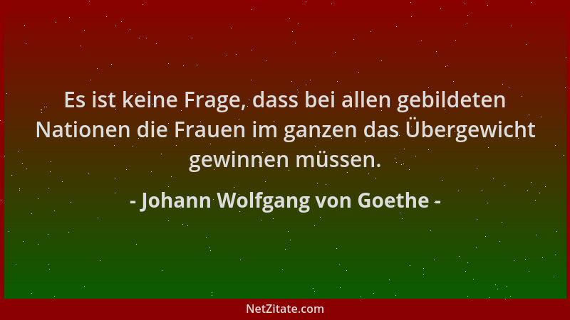 Johann Wolfgang von Goethe - Es ist keine Frage, dass bei allen gebildeten Nationen die Frauen im ganzen das Übergewicht ge...