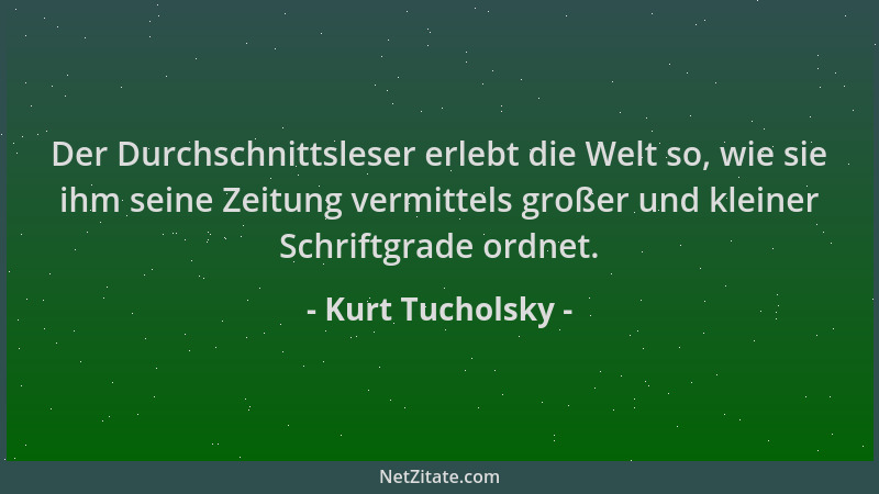Kurt Tucholsky - Der Durchschnittsleser erlebt die Welt so, wie sie ihm seine Zeitung vermittels großer und kleiner Schrift...