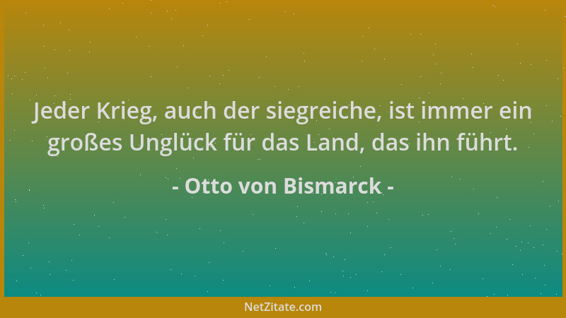 Otto von Bismarck - Jeder Krieg, auch der siegreiche, ist immer ein großes Unglück für das Land, das ihn führt....