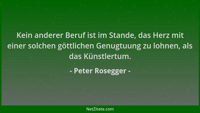 Peter Rosegger - Kein anderer Beruf ist im Stande, das Herz mit einer solchen göttlichen Genugtuung zu lohnen, als das Küns...