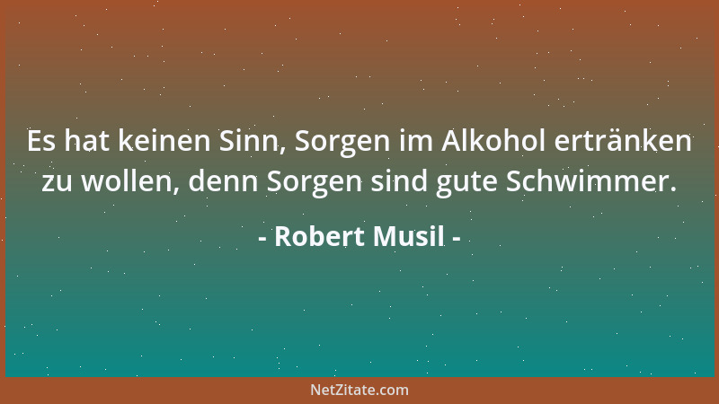 Robert Musil - Es hat keinen Sinn, Sorgen im Alkohol ertränken zu wollen, denn Sorgen sind gute Schwimmer....