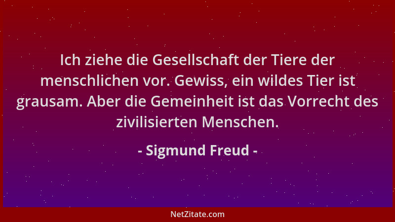Sigmund Freud - Ich ziehe die Gesellschaft der Tiere der menschlichen vor. Gewiss, ein wildes Tier ist grausam. Aber die Ge...