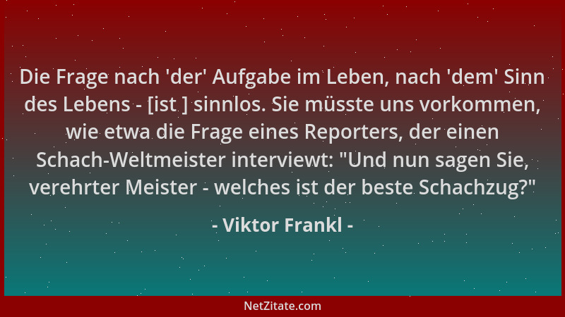 Viktor Frankl - Die Frage nach  'der ' Aufgabe im Leben, nach  'dem ' Sinn des Lebens - [ist ] sinnlos. Sie müsste uns vorkomme...